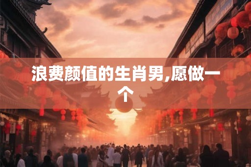 浪费颜值的生肖男,愿做一个