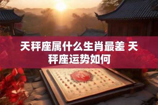 天秤座属什么生肖最差 天秤座运势如何 天秤座属什么生肖最差 天秤座运势如何