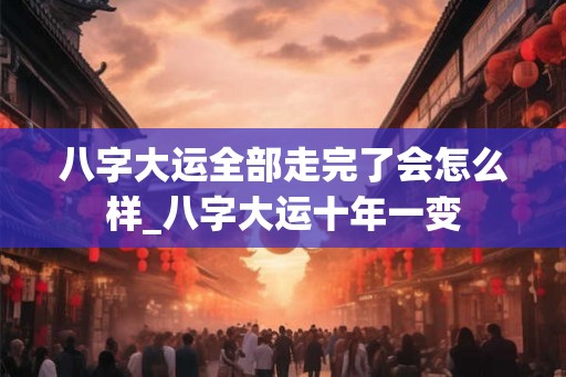 八字大运全部走完了会怎么样_八字大运十年一变