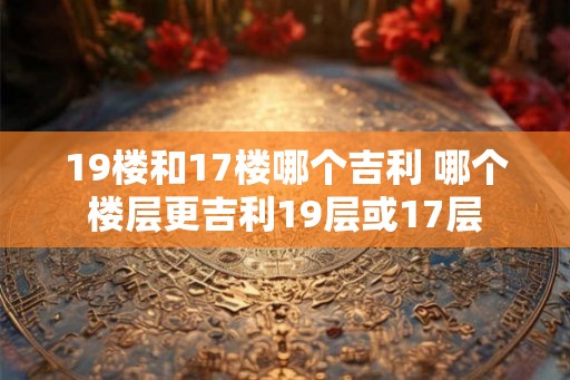 19楼和17楼哪个吉利 哪个楼层更吉利19层或17层 19楼和17楼哪个吉利 哪个楼层更吉利19层或17层