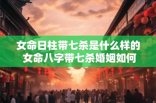 女命日柱带七杀是什么样的 女命八字带七杀婚姻如何