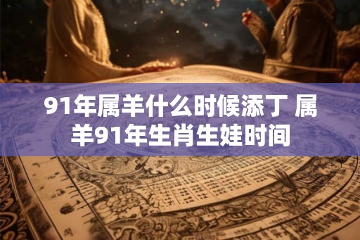 91年属羊什么时候添丁 属羊91年生肖生娃时间