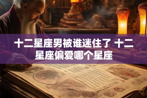 十二星座男被谁迷住了 十二星座偏爱哪个星座
