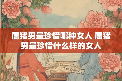 属猪男最珍惜哪种女人 属猪男最珍惜什么样的女人 属猪男最珍惜哪种女人 属猪男最珍惜什么样的女人