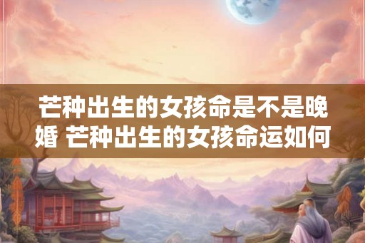 芒种出生的女孩命是不是晚婚 芒种出生的女孩命运如何