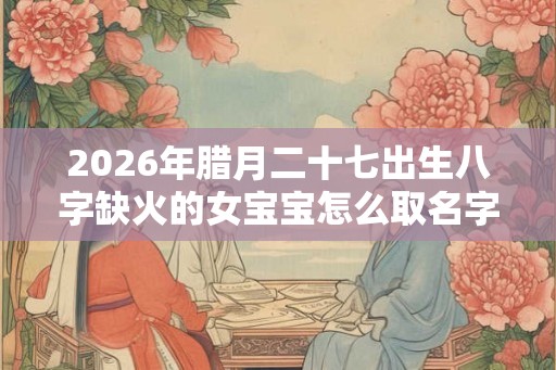 2026年腊月二十七出生八字缺火的女宝宝怎么取名字