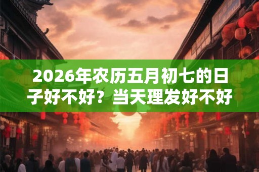 2026年农历五月初七的日子好不好？当天理发好不好？