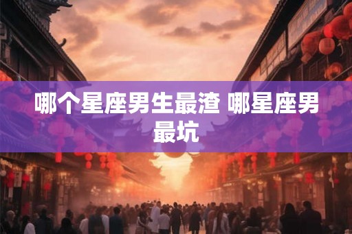 哪个星座男生最渣 哪星座男最坑