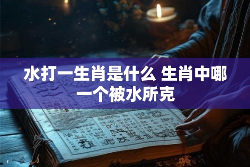 水打一生肖是什么 生肖中哪一个被水所克 水打一生肖是什么 生肖中哪一个被水所克