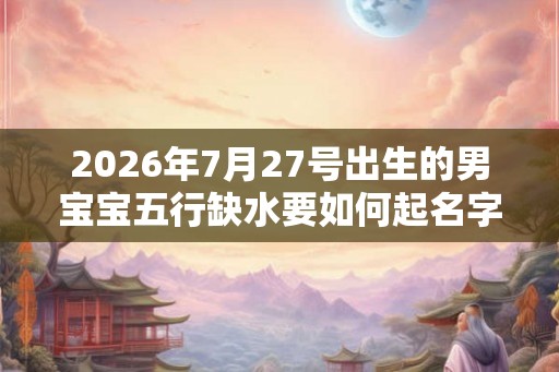 2026年7月27号出生的男宝宝五行缺水要如何起名字 2026年7月27号出生的男宝宝五行缺水要如何起名字