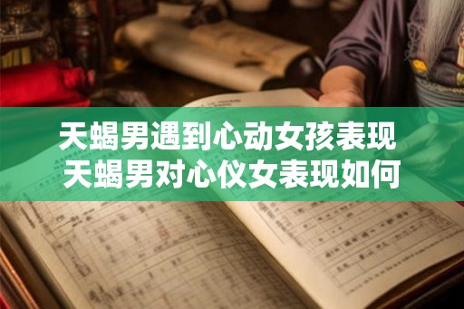 天蝎男遇到心动女孩表现 天蝎男对心仪女表现如何 天蝎男遇到心动女孩表现 天蝎男对心仪女表现如何