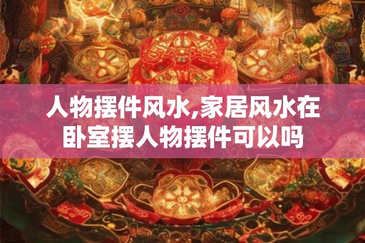 人物摆件风水,家居风水在卧室摆人物摆件可以吗 人物摆件风水,家居风水在卧室摆人物摆件可以吗