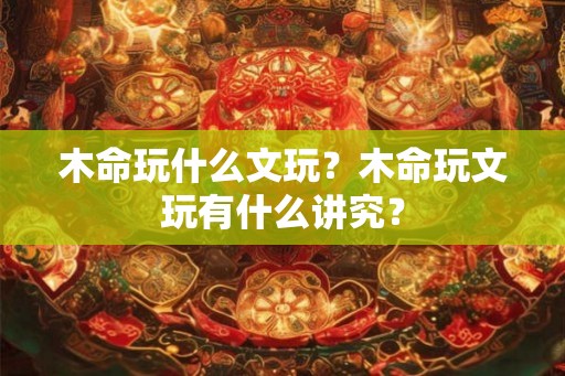 木命玩什么文玩？木命玩文玩有什么讲究？