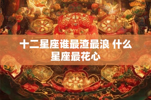 十二星座谁最渣最浪 什么星座最花心 十二星座谁最渣最浪 什么星座最花心