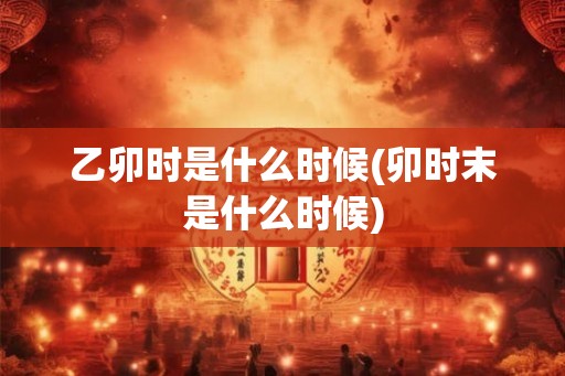 乙卯时是什么时候(卯时末是什么时候) 乙卯时是什么时候(卯时末是什么时候)