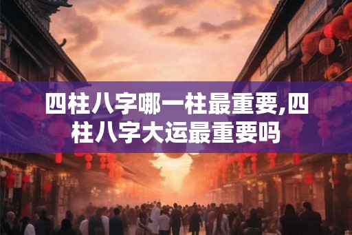 四柱八字哪一柱最重要,四柱八字大运最重要吗
