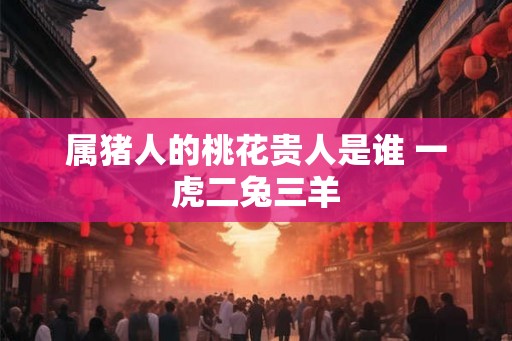 属猪人的桃花贵人是谁 一虎二兔三羊