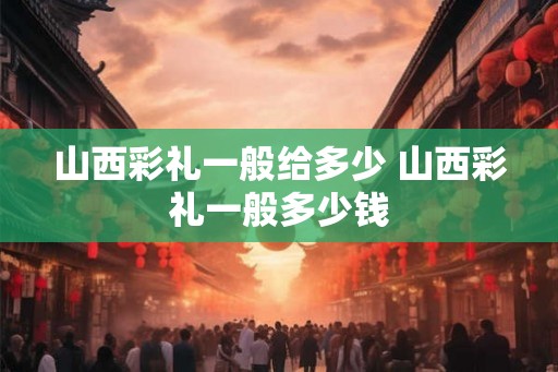 山西彩礼一般给多少 山西彩礼一般多少钱