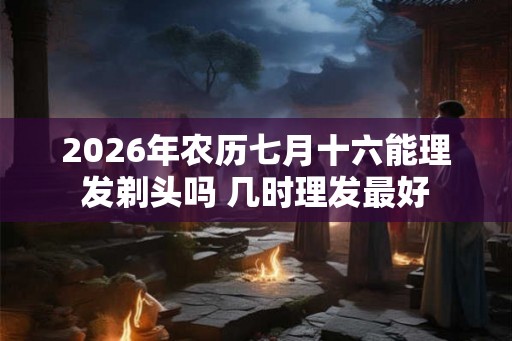 2026年农历七月十六能理发剃头吗 几时理发最好