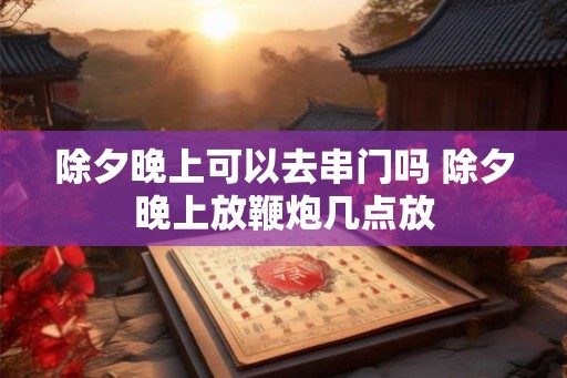 除夕晚上可以去串门吗 除夕晚上放鞭炮几点放