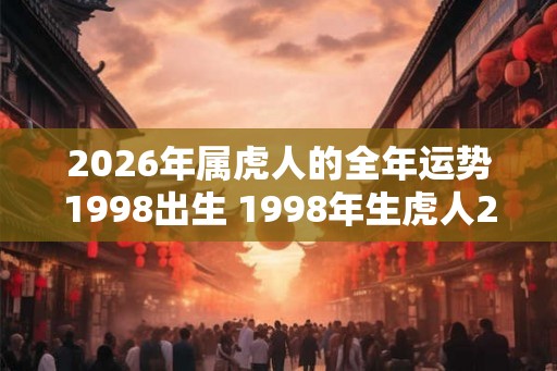 2026年属虎人的全年运势1998出生 1998年生虎人2026年运势如何 2026年属虎人的全年运势1998出生 1998年生虎人2026年运势如何