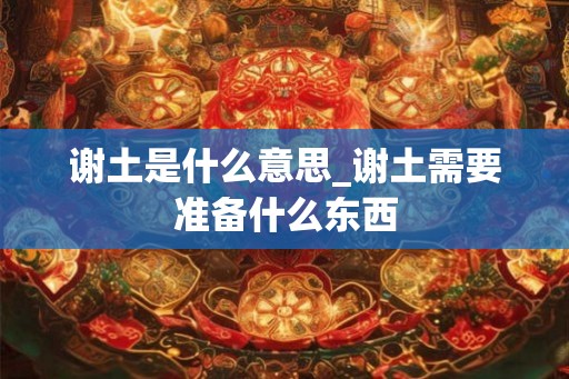 谢土是什么意思_谢土需要准备什么东西 谢土是什么意思_谢土需要准备什么东西