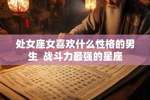 处女座女喜欢什么性格的男生  战斗力最强的星座