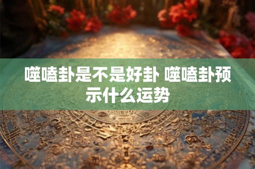 噬嗑卦是不是好卦 噬嗑卦预示什么运势