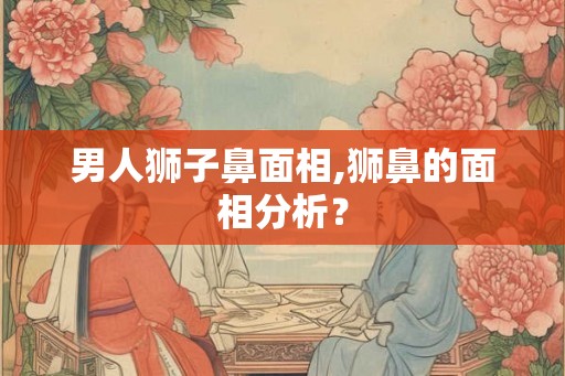 男人狮子鼻面相,狮鼻的面相分析？