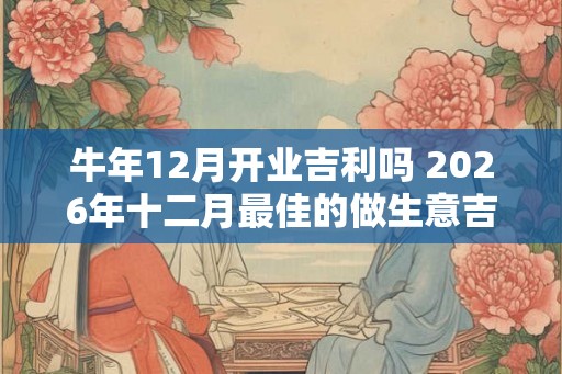 牛年12月开业吉利吗 2026年十二月最佳的做生意吉日精选