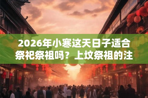 2026年小寒这天日子适合祭祀祭祖吗？上坟祭祖的注意事项？