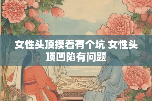 女性头顶摸着有个坑 女性头顶凹陷有问题