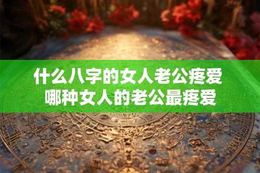 什么八字的女人老公疼爱 哪种女人的老公最疼爱