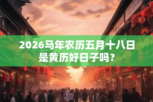 2026马年农历五月十八日是黄历好日子吗? 2026马年农历五月十八日是黄历好日子吗?