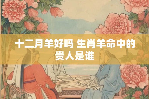十二月羊好吗 生肖羊命中的贵人是谁