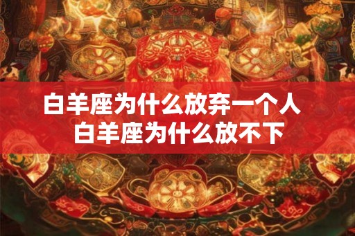 白羊座为什么放弃一个人  白羊座为什么放不下