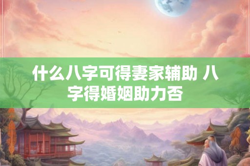 什么八字可得妻家辅助 八字得婚姻助力否 什么八字可得妻家辅助 八字得婚姻助力否