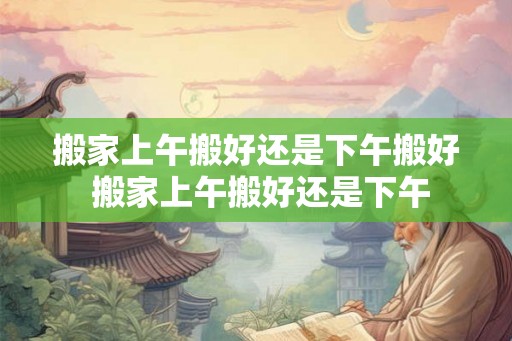 搬家上午搬好还是下午搬好 搬家上午搬好还是下午 搬家上午搬好还是下午搬好 搬家上午搬好还是下午