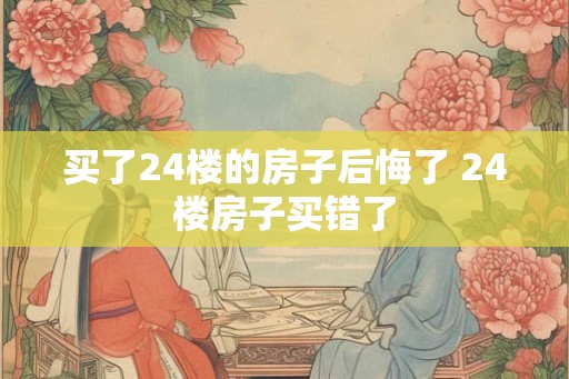 买了24楼的房子后悔了 24楼房子买错了 买了24楼的房子后悔了 24楼房子买错了
