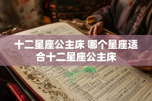 十二星座公主床 哪个星座适合十二星座公主床 十二星座公主床 哪个星座适合十二星座公主床
