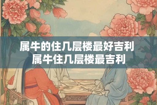 属牛的住几层楼最好吉利 属牛住几层楼最吉利