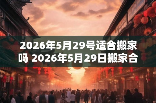 2026年5月29号适合搬家吗 2026年5月29日搬家合适吗 2026年5月29号适合搬家吗 2026年5月29日搬家合适吗