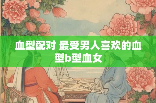 血型配对 最受男人喜欢的血型b型血女