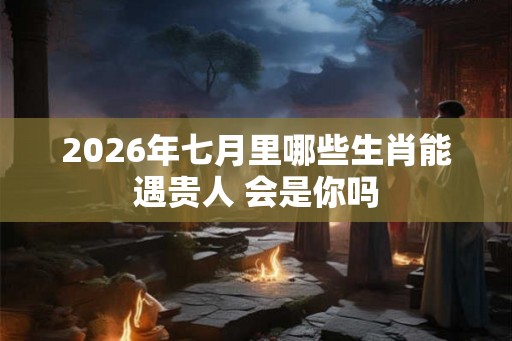 2026年七月里哪些生肖能遇贵人 会是你吗