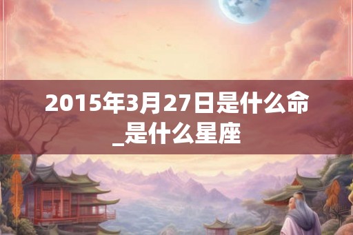 2015年3月27日是什么命_是什么星座 2015年3月27日是什么命_是什么星座