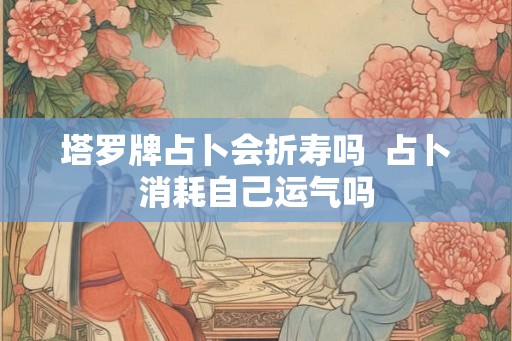 塔罗牌占卜会折寿吗 占卜消耗自己运气吗 塔罗牌占卜会折寿吗 占卜消耗自己运气吗