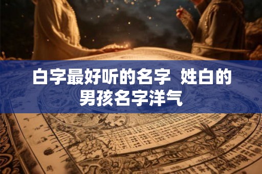 白字最好听的名字  姓白的男孩名字洋气