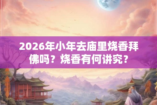 2026年小年去庙里烧香拜佛吗？烧香有何讲究？