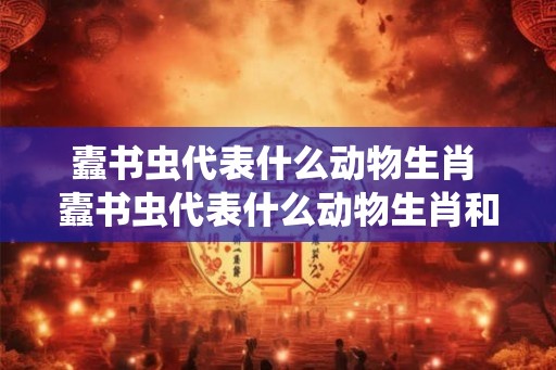 蠹书虫代表什么动物生肖 蠹书虫代表什么动物生肖和动物 蠹书虫代表什么动物生肖 蠹书虫代表什么动物生肖和动物