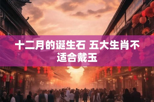 十二月的诞生石 五大生肖不适合戴玉